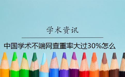 中国学术不端网查重率大过30%怎么办？