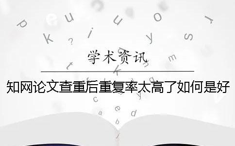 知网论文查重后重复率太高了如何是好？