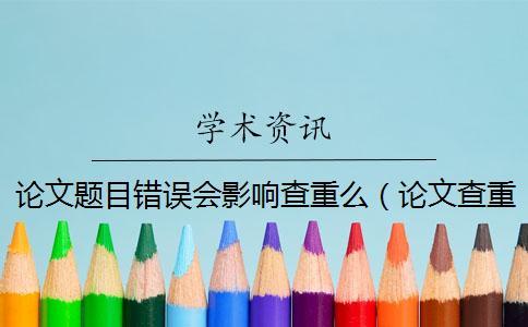 论文题目错误会影响查重么（论文查重题目重了算吗_查重题目和论文题目不一样）