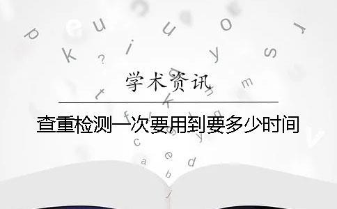 查重检测一次要用到要多少时间