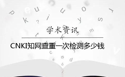 CNKI知网查重一次检测多少钱