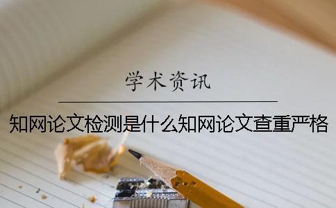 知网论文检测是什么知网论文查重严格吗？ 知网论文检测失败是什么原因？