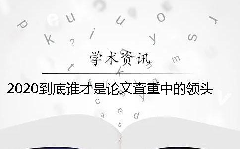 2020到底谁才是论文查重中的领头羊？